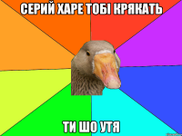 Серий харе тобі крякать ти шо утя
