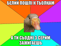 Белий пошлі к тьолкам а ти сьодні з серим зажигаешь