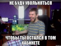 НЕ БУДУ УВОЛЬНЯТЬСЯ ЧТОБЫ ТЫ ОСТАЛСЯ В ТОМ КАБИНЕТЕ