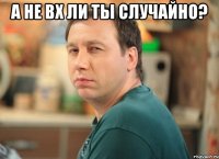А не вх ли ты случайно? 