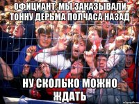 официант, мы заказывали тонну дерьма полчаса назад ну сколько можно ждать