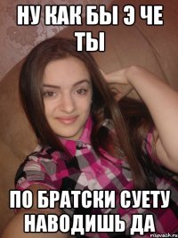 Ну как бы Э че ты По братски суету наводишь да