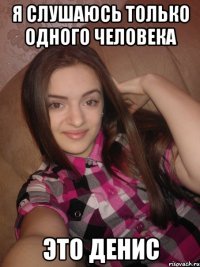 Я слушаюсь только одного человека это Денис
