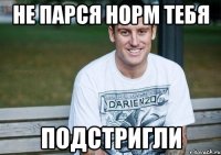 не парся норм тебя подстригли