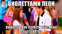 Виолеттами Леон Я Виолетта не пора ли тебе меня поцеловать?
