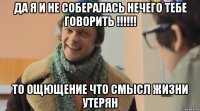 Да я и не собералась нечего тебе говорить !!!!!! то ощющение что смысл жизни утерян
