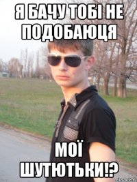 Я бачу тобі не подобаюця мої шутютьки!?