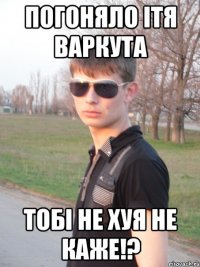 погоняло Ітя Варкута тобі не хуя не каже!?