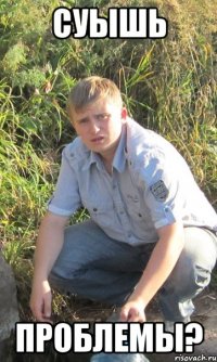 Суышь проблемы?