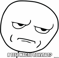  я тебе масло покупал?