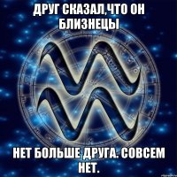 Друг сказал,что он Близнецы Нет больше друга. Совсем нет.