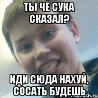 Ты чё сука сказал? Иди сюда нахуй, сосать будешь