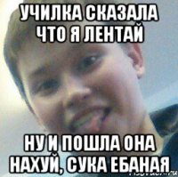 Училка сказала что я лентай Ну и пошла она нахуй, сука ебаная