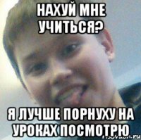 Нахуй мне учиться? Я лучше порнуху на уроках посмотрю