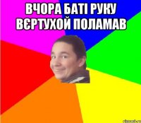 Вчора баті руку вєртухой поламав 