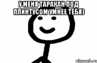 У меня таракан под плинтусом умнее тебя) 