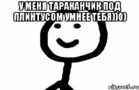 У МЕНЯ ТАРАКАНЧИК ПОД ПЛИНТУСОМ УМНЕЕ ТЕБЯ))0) 