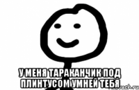  у меня тараканчик под плинтусом умней тебя
