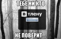 Тебе ни кто Не поверит....