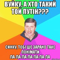 вуйку, а хто такий той путін??? синку, тобі ше зарано таке понімати ла-ла-ла-ла-ла-ла-ла