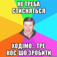 не треба стисняться ходімо... тре коє-шо зробити