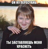 ой ну перестань ты заставляешь меня краснеть