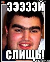 эээээй слищь!