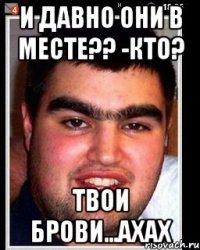 И давно они в месте?? -Кто? Твои брови...ахах