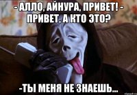 - алло, Айнура, привет! - привет, а кто это? -ты меня не знаешь...