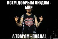 всем добрым людям - мир, а тварям - пизда!