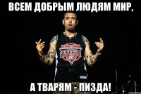 всем добрым людям мир, а тварям - пизда!