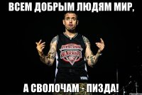 всем добрым людям мир, а сволочам - пизда!
