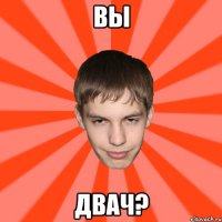 ВЫ ДВАЧ?
