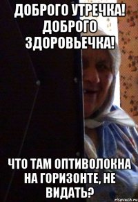 Доброго утречка! Доброго здоровьечка! что там оптиволокна на горизонте, не видать?