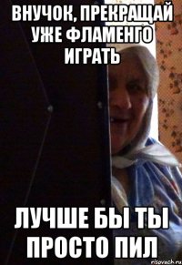 внучок, прекращай уже фламенго играть лучше бы ты просто пил