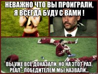 неважно что вы проиграли, я всегда буду с вами ! вы уже всё доказали, но на этот раз, реал - победителем мы назвали...