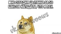 Мне сегодня цыганка за 50 баксов нагадала, что я лох. 