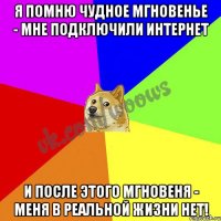 Я помню чудное мгновенье - мне подключили интернет И после этого мгновеня - меня в реальной жизни нет!