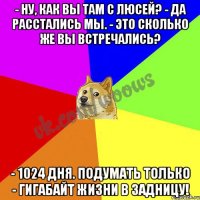 - Ну, как вы там с Люсей? - Да расстались мы. - Это сколько же вы встречались? - 1024 дня. Подумать только - гигабайт жизни в задницу!