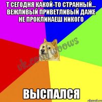 т сегодня какой-то странный... вежливый приветливый даже не проклинаеш никого выспался