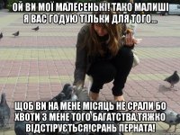 Ой ви моЇ МАЛЕСЕНЬКІ! Тако малиші я вас годую тільки для того... щоб ви на мене місяць не срали бо хвоти з мене того багатства,тяжко відстірується!Срань перната!