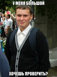 У МЕНЯ БОЛЬШОЙ ХОЧЕШЬ ПРОВЕРИТЬ?