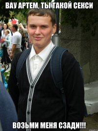 ВАУ АРТЕМ, ТЫ ТАКОЙ СЕКСИ ВОЗЬМИ МЕНЯ СЗАДИ!!!