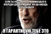 если ты постоянно прижимаешься к впереди едущей машине, когда-нибудь ты въебёшься я гарантирую тебе это