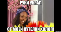 Руки убрал от моей нутелки,холоп!