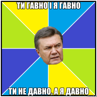 ти гавно і я гавно ти не давно, а я давно