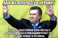 Как же я попаду в Украину Когда вы выставили блок-посты с офицерами СБУ и армейцами???Нет,так дело не пойдёт,я остаюсь