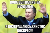 Вова выгнал из-за безделья Я возвращаюсь.Христос воскрес!!!