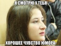 Я смотрю у тебя хорошее чувство юмора
