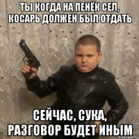ты когда на пенёк сел, косарь должен был отдать сейчас, сука, разговор будет иным